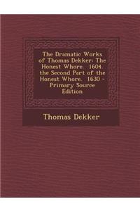 The Dramatic Works of Thomas Dekker: The Honest Whore. 1604. the Second Part of the Honest Whore. 1630 - Primary Source Edition