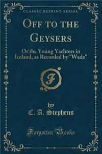 Off to the Geysers: Or the Young Yachters in Iceland, as Recorded by Wade (Classic Reprint)