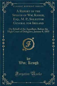 A Report of the Speech of Wm; Keogh, Esq., M. P., Solicitor General for Ireland: On Behalf of the Appellant, Before the High Court of Delegates, January 8, 1855 (Classic Reprint)