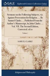 Sermons on the Following Subjects, Viz. Against Persecution for Religion. ... by Samuel Clarke, ... Published from the Author's Manuscript, by John Clarke, ... Vol. VII. the Second Edition, Corrected. of 10; Volume 7