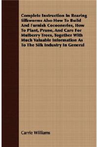 Complete Instruction In Rearing Silkworms Also How To Build And Furnish Cocooneries, How To Plant, Prune, And Care For Mulberry Trees, Together With Much Valuable Information As To The Silk Industry In General
