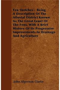Fen Sketches - Being A Description Of The Alluvial District Known As The Great Leuel Of The Fens, With A Brief History Of Its Progressive Improvements In Drainage And Agriculture