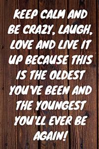 Keep Calm and Be Crazy, Laugh, Love and Live It Up Because This Is the Oldest You've Been and the Youngest You'll Ever Be Again!