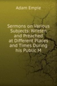 Sermons on Various Subjects: Written and Preached at Different Places and Times During his Public M