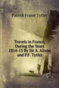 Travels in France, During the Years 1814-15 By Sir A. Alison and P.F. Tytler.