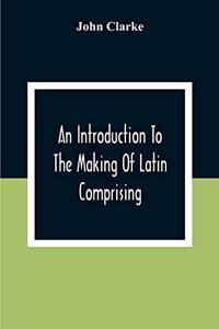 Introduction To The Making Of Latin Comprising, After An Easy Compendious Method, The Substance Of The Latin Syntax