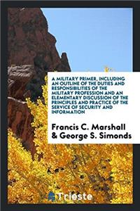 Military Primer, Including an Outline of the Duties and Responsibilities of the Military Profession and an Elementary Discussion of the Principles and Practice of the Service of Security and Information