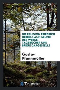 Religion Friedrich Hebbels Auf Grund Der Werke, Tagebucher Und Briefe Dargestellt