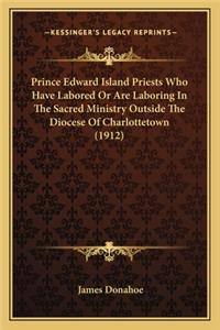 Prince Edward Island Priests Who Have Labored or Are Laborinprince Edward Island Priests Who Have Labored or Are Laboring in the Sacred Ministry Outside the Diocese of Charlottetowg in the Sacred Ministry Outside the Diocese of Charlottetown (1912)