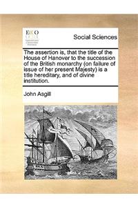 The assertion is, that the title of the House of Hanover to the succession of the British monarchy (on failure of issue of her present Majesty) is a title hereditary, and of divine institution.