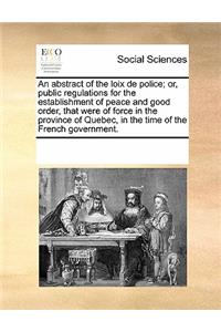 An Abstract of the Loix de Police; Or, Public Regulations for the Establishment of Peace and Good Order, That Were of Force in the Province of Quebec, in the Time of the French Government.