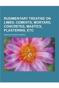 Rudimentary Treatise on Limes, Cements, Mortars, Concretes, Mastics, Plastering, Etc