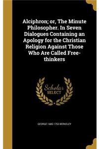 Alciphron; Or, the Minute Philosopher. in Seven Dialogues Containing an Apology for the Christian Religion Against Those Who Are Called Free-Thinkers