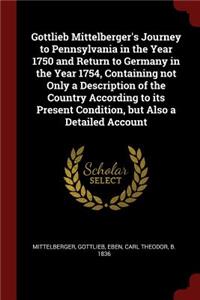 Gottlieb Mittelberger's Journey to Pennsylvania in the Year 1750 and Return to Germany in the Year 1754, Containing not Only a Description of the Country According to its Present Condition, but Also a Detailed Account