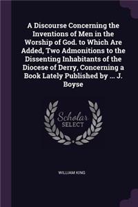 A Discourse Concerning the Inventions of Men in the Worship of God. to Which Are Added, Two Admonitions to the Dissenting Inhabitants of the Diocese of Derry, Concerning a Book Lately Published by ... J. Boyse