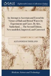 An Attempt to Ascertain and Extend the Virtues of Bath and Bristol Waters by Experiments and Cases. by Alex. Sutherland, ... the Second Edition, New-Modelled, Improved, and Corrected