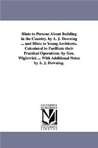 Hints to Persons about Building in the Country. by A. J. Downing ... and Hints to Young Architects. Calculated to Facilitate Their Practical Operation