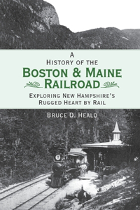 History of the Boston & Maine Railroad: Exploring New Hampshire's Rugged Heart by Rail