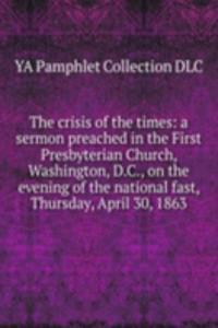 crisis of the times: a sermon preached in the First Presbyterian Church, Washington, D.C., on the evening of the national fast, Thursday, April 30, 1863
