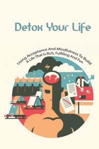 Detox Your Life- Using Acceptance And Mindfulness To Build A Life That Is Rich, Fulfilling And Fun