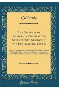 The Statutes of California Passed at the Seventeenth Session of the Legislature, 1867-8: Began on Monday, the Second Day of December, Eighteen Hundred and Sixty-Seven, and Ended on Monday, the Thirtieth Day of March, Eighteen Hundred and Sixty-Eigh