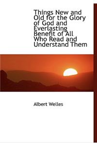 Things New and Old for the Glory of God and Everlasting Benefit of All Who Read and Understand Them