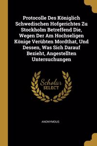 Protocolle Des Königlich Schwedischen Hofgerichtes Zu Stockholm Betreffend Die, Wegen Der Am Hochseligen Könige Verübten Mordthat, Und Dessen, Was Sich Darauf Bezieht, Angestellten Untersuchungen