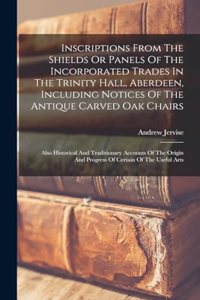 Inscriptions From The Shields Or Panels Of The Incorporated Trades In The Trinity Hall, Aberdeen, Including Notices Of The Antique Carved Oak Chairs