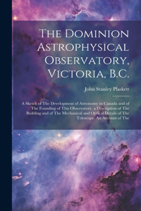 The Dominion Astrophysical Observatory, Victoria, B.C.; a Sketch of The Development of Astronomy in Canada and of The Founding of This Observatory. a Description of The Building and of The Mechanical and Optical Details of The Telescope. An Account