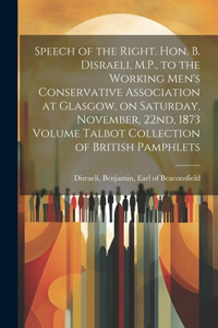 Speech of the Right. Hon. B. Disraeli, M.P., to the Working Men's Conservative Association at Glasgow, on Saturday, November, 22nd, 1873 Volume Talbot Collection of British Pamphlets