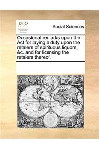 Occasional remarks upon the Act for laying a duty upon the retalers of spirituous liquors, &c. and for licensing the retalers thereof.