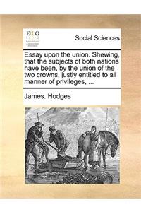 Essay Upon the Union. Shewing, That the Subjects of Both Nations Have Been, by the Union of the Two Crowns, Justly Entitled to All Manner of Privileges, ...