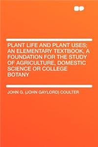 Plant Life and Plant Uses; An Elementary Textbook, a Foundation for the Study of Agriculture, Domestic Science or College Botany