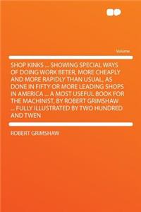 Shop Kinks ... Showing Special Ways of Doing Work Beter, More Cheaply and More Rapidly Than Usual, as Done in Fifty or More Leading Shops in America ... a Most Useful Book for the Machinist, by Robert Grimshaw ... Fully Illustrated by Two Hundred a