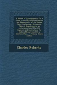 A Manual of Antropometry; Or, a Guide to the Physical Examination and Measurement of the Human Body: Containing a Systematic Table of Measurements, an Anthropometrical Chart or Register, and Instructions for Making Measurement on a Uniform Plan ...