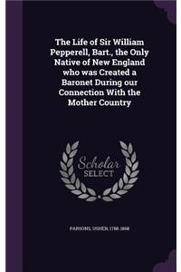 The Life of Sir William Pepperell, Bart., the Only Native of New England who was Created a Baronet During our Connection With the Mother Country