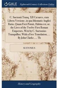 C. Suetonii Tranq. XII Cæsares, Cum Libera Versione, in Qua Idiomatis Anglici Ratio, Quam Fieri Potuit, Habita Est; Or, the Lives of the Twelve First Roman Emperors, Writ by C. Suetonius Tranquillus; With a Free Translation, ... by John Clarke, ...