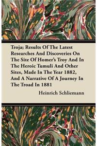 Troja; Results Of The Latest Researches And Discoveries On The Site Of Homer's Troy And In The Heroic Tumuli And Other Sites, Made In The Year 1882, And A Narrative Of A Journey In The Troad In 1881