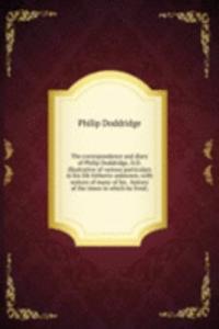 correspondence and diary of Philip Doddridge, D.D. illustrative of various particulars in his life hitherto unknown; with notices of many of his . history of the times in which he lived;