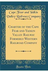 Charter of the Cape Fear and Yadkin Valley Railway Formerly Western Railroad Company (Classic Reprint)