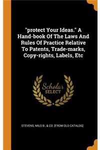 Protect Your Ideas. a Hand-Book of the Laws and Rules of Practice Relative to Patents, Trade-Marks, Copy-Rights, Labels, Etc