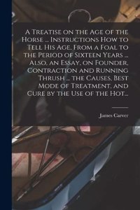 Treatise on the Age of the Horse ... Instructions How to Tell His Age, From a Foal to the Period of Sixteen Years ... Also, an Essay, on Founder, Contraction and Running Thrush ... the Causes, Best Mode of Treatment, and Cure by the Use of the Hot.