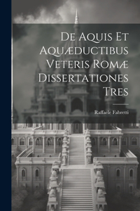 De Aquis Et Aquæductibus Veteris Romæ Dissertationes Tres