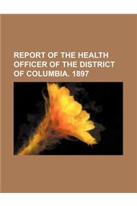 Report of the Health Officer of the District of Columbia. 1897