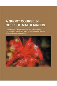 A Short Course in College Mathematics; Comprising Thirty-Six Lessons on Algebra, Coordinate Methods, and Plane Trigonometry