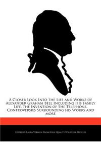 A Closer Look Into the Life and Works of Alexander Graham Bell Including His Family Life, the Invention of the Telephone, Controversies Surrounding His Works and More