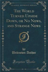 The World Turned Upside Down, or No News, and Strange News (Classic Reprint)