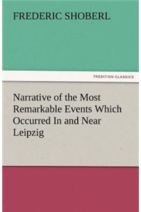 Narrative of the Most Remarkable Events Which Occurred in and Near Leipzig Immediately Before, During, and Subsequent To, the Sanguinary Series of Eng