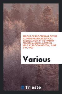 Report of Proceeding of the Illinois Pharmaceutical Association at Its Twenty-Fourth Annual Meeting Held at Bloomington, June 9-11, 1903