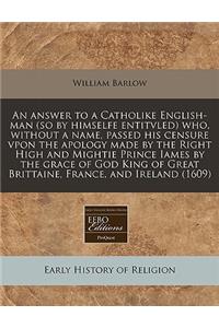 An Answer to a Catholike English-Man (So by Himselfe Entitvled) Who, Without a Name, Passed His Censure Vpon the Apology Made by the Right High and Mightie Prince Iames by the Grace of God King of Great Brittaine, France, and Ireland (1609)